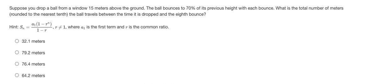 Suppose you drop a ball from a window 15 meters above the ground. The ball bounces to 70% of its previous height with each bounce. What is the total number of meters
(rounded to the nearest tenth) the ball travels between the time it is dropped and the eighth bounce?
Hint: Sm =
a₁ (1¹)
1-r
O 32.1 meters
79.2 meters
76.4 meters
64.2 meters
, r1, where a₁ is the first term and is the common ratio.