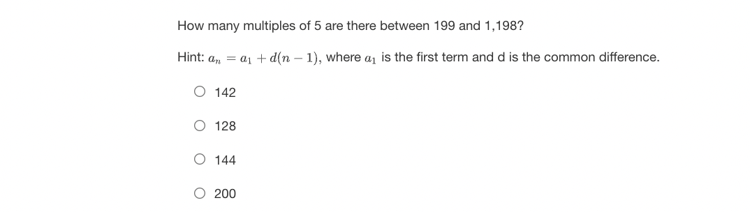 How many multiples of 5 are there between 199 and 1,198?
Hint: an = a₁ + d(n-1), where a₁ is the first term and d is the common difference.
O 142
O 128
O 144
O 200