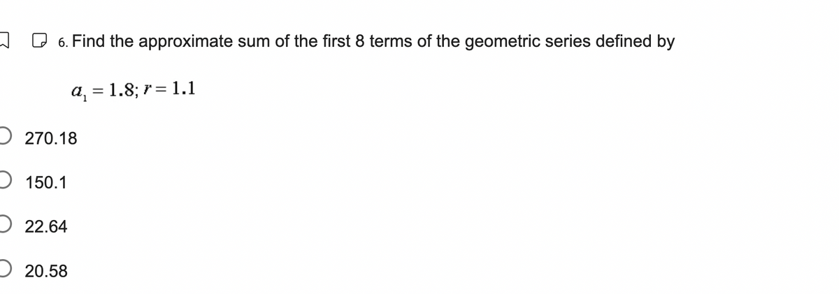 6. Find the approximate sum of the first 8 terms of the geometric series defined by
a₁ = 1.8; 7 = 1.1
270.18
150.1
22.64
20.58