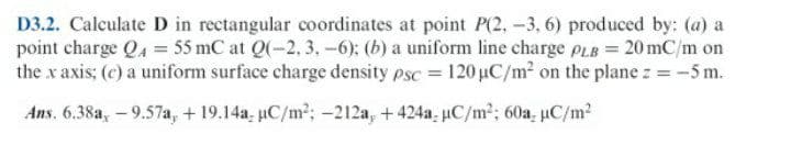 D3.2. Calculate D in rectangular coordinates at point P(2,-3, 6) produced by: (a) a
point charge Q4 = 55 mC at Q(-2. 3. -6): (b) a uniform line charge pLB = 20 mC/m on
the x axis; (c) a uniform surface charge density psc = 120 µC/m² on the plane z = -5 m.
Ans. 6.38a,-9.57a, + 19.14a, uC/m2; -212a, + 424a µC/m2; 60a, uC/m?
