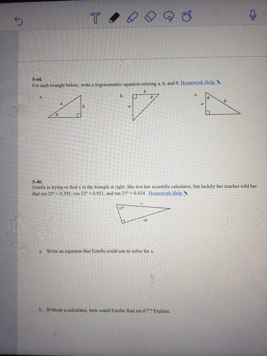 5-44.
For each triangle below, write a trigonometric equation relating a, b, and 0. Homework Help
b.
с.
a.
b
a
a
b
a
5-46.
Estelle is trying to find x in the triangle at right. She lost her scientific calculator, but luckily her teacher told her
that sin 23° 0.391, cos 23° 0.921, and tan 23° = 0.424. Homework Help ^
67°
18
a. Write an equation that Estelle could use to solve for x.
b. Without a calculator, how could Estelle find sin 67°? Explain.
