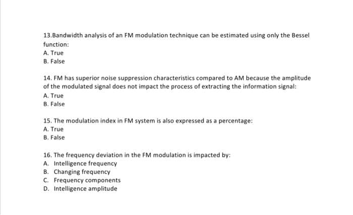 13.Bandwidth analysis of an FM modulation technique can be estimated using only the Bessel
function:
A. True
B. False
14. FM has superior noise suppression characteristics compared to AM because the amplitude
of the modulated signal does not impact the process of extracting the information signal:
A. True
B. False
15. The modulation index in FM system is also expressed as a percentage:
A. True
B. False
16. The frequency deviation in the FM modulation is impacted by:
A. Intelligence frequency
B. Changing frequency
C. Frequency components
D. Intelligence amplitude
