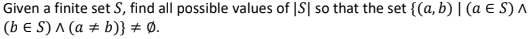 Given a finite set S, find all possible values of |S| so that the set {(a, b) |(a E S) ^
(b E S) ^ (a ± b)} # Ø.
