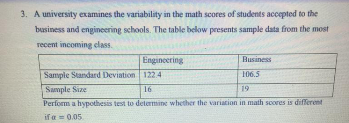 3. A university examines the variability in the math scores of students accepted to the
business and engineering schools. The table below presents sample data from the most
recent incoming class.
Engineering
Business
Sample Standard Deviation 122.4
106.5
Sample Size
16
19
Perform a hypothesis test to determine whether the variation in math scores is different
if a = 0.05.