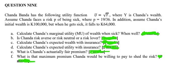 QUESTION NINE
Chanda Banda has the following utility function U = √Y., where Y is Chanda's wealth.
Assume Chanda faces a risk p of being sick, where p = 19/36. In addition, assume Chanda's
initial wealth is K100,000, but when he gets sick, it falls to K64,000.
a. Calculate Chanda's marginal utility (MU) of wealth when sick? When well?
b. Is Chanda risk averse or risk neutral or a risk lover?
c. Calculate Chanda's expected wealth with insurance?
d. Calculate Chanda's expected utility with insurance? [
e. What is Chanda's actuarially fair premium?
f. What is that maximum premium Chanda would be willing to pay to shed the risk?
mwww