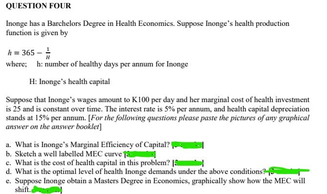 QUESTION FOUR
Inonge has a Barchelors Degree in Health Economics. Suppose Inonge's health production
function is given by
h = 365 - ¹
where; h: number of healthy days per annum for Inonge
H: Inonge's health capital
Suppose that Inonge's wages amount to K100 per day and her marginal cost of health investment
is 25 and is constant over time. The interest rate is 5% per annum, and health capital depreciation
stands at 15% per annum. [For the following questions please paste the pictures of any graphical
answer on the answer booklet]
a. What is Inonge's Marginal Efficiency of Capital?
b. Sketch a well labelled MEC curve 1
c. What is the cost of health capital in this problem? [S
d. What is the optimal level of health Inonge demands under the above conditions?
e. Suppose Inonge obtain a Masters Degree in Economics, graphically show how the MEC will
shift.