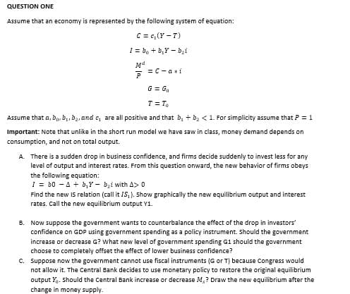 QUESTION ONE
Assume that an economy is represented by the following system of equation:
C = c₂ (Y-T)
I= bo + b₂Yb₂i
M4
P
= C-a i
G = Go
T = To
Assume that a, b, b₁,b₂, and c, are all positive and that b₂ + b₂ < 1. For simplicity assume that P = 1
Important: Note that unlike in the short run model we have saw in class, money demand depends on
consumption, and not on total output.
A. There is a sudden drop in business confidence, and firms decide suddenly to invest less for any
level of output and interest rates. From this question onward, the new behavior of firms obeys
the following equation:
1 = b0 A + b₁y-b₂i with A> 0
Find the new IS relation (call it IS₁). Show graphically the new equilibrium output and interest
rates. Call the new equilibrium output Y1.
B. Now suppose the government wants to counterbalance the effect of the drop in investors'
confidence on GDP using government spending as a policy instrument. Should the government
increase or decrease G? What new level of government spending G1 should the government
choose to completely offset the effect of lower business confidence?
C. Suppose now the government cannot use fiscal instruments (G or T) because Congress would
not allow it. The Central Bank decides to use monetary policy to restore the original equilibrium
output X. Should the Central Bank increase or decrease M,? Draw the new equilibrium after the
change in money supply.