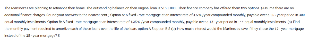 The Martinezes are planning to refinance their home. The outstanding balance on their original loan is $150,000. Their finance company has offered them two options. (Assume there are no
additional finance charges. Round your answers to the nearest cent.) Option A: A fixed-rate mortgage at an interest rate of 4.5 % / year compounded monthly, payable over a 25-year period in 300
equal monthly installments. Option B: A fixed - rate mortgage at an interest rate of 4.25 % / year compounded monthly, payable over a 12 - year period in 144 equal monthly installments. (a) Find
the monthly payment required to amortize each of these loans over the life of the loan. option A $option B $ (b) How much interest would the Martinezes save if they chose the 12 - year mortgage
instead of the 25 - year mortgage? $