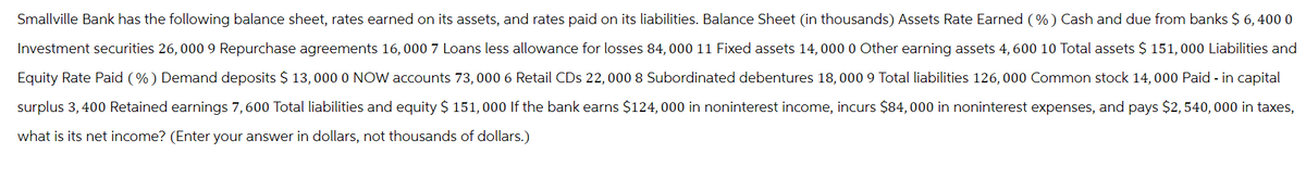 Smallville Bank has the following balance sheet, rates earned on its assets, and rates paid on its liabilities. Balance Sheet (in thousands) Assets Rate Earned (%) Cash and due from banks $ 6, 400 0
Investment securities 26, 000 9 Repurchase agreements 16,000 7 Loans less allowance for losses 84,000 11 Fixed assets 14, 000 0 Other earning assets 4, 600 10 Total assets $ 151,000 Liabilities and
Equity Rate Paid (%) Demand deposits $ 13,000 0 NOW accounts 73, 000 6 Retail CDs 22,000 8 Subordinated debentures 18, 000 9 Total liabilities 126,000 Common stock 14, 000 Paid - in capital
surplus 3,400 Retained earnings 7,600 Total liabilities and equity $ 151, 000 If the bank earns $124,000 in noninterest income, incurs $84,000 in noninterest expenses, and pays $2,540,000 in taxes,
what is its net income? (Enter your answer in dollars, not thousands of dollars.)