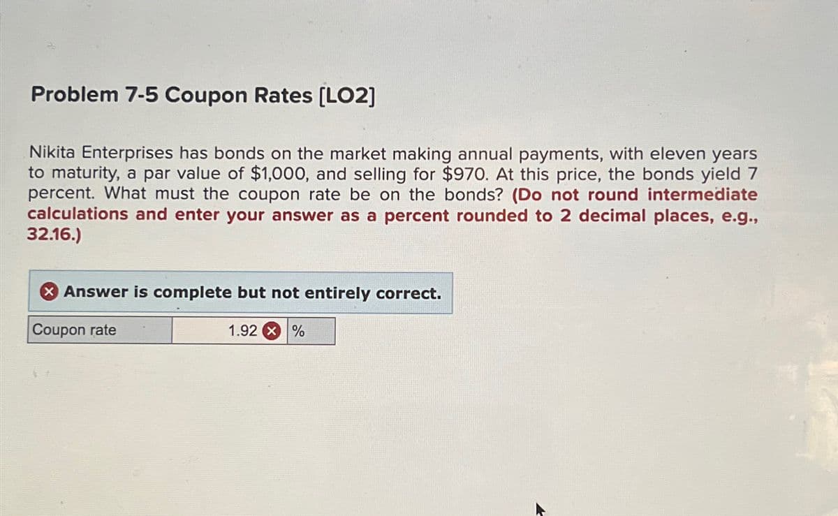 Problem 7-5 Coupon Rates [LO2]
Nikita Enterprises has bonds on the market making annual payments, with eleven years
to maturity, a par value of $1,000, and selling for $970. At this price, the bonds yield 7
percent. What must the coupon rate be on the bonds? (Do not round intermediate
calculations and enter your answer as a percent rounded to 2 decimal places, e.g.,
32.16.)
Answer is complete but not entirely correct.
Coupon rate
1.92 X %