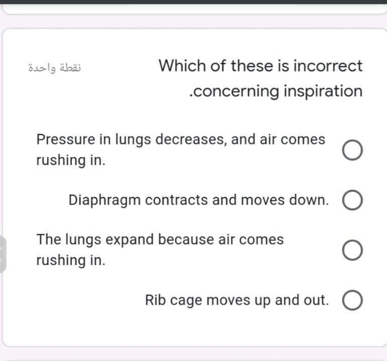 نقطة واحدة
Which of these is incorrect
.concerning inspiration
Pressure in lungs decreases, and air comes
rushing in.
Diaphragm contracts and moves down. O
The lungs expand because air comes
rushing in.
Rib cage moves up and out. O
