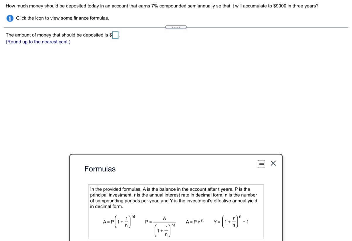 How much money should be deposited today in an account that earns 7% compounded semiannually so that it will accumulate to $9000 in three years?
Click the icon to view some finance formulas.
.....
The amount of money that should be deposited is $
(Round up to the nearest cent.)
Formulas
In the provided formulas, A is the balance in the account after t years, P is the
principal investment, r is the annual interest rate in decimal form, n is the number
of compounding periods per year, and Y is the investment's effective annual yield
in decimal form.
nt
A
A=
P =
A = Pert
Y =
- 1
nt
r
1+.
