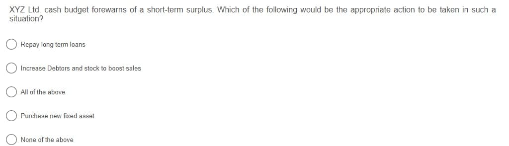 XYZ Ltd. cash budget forewarns of a short-term surplus. Which of the following would be the appropriate action to be taken in such a
situation?
Repay long term loans
Increase Debtors and stock to boost sales
All of the above
Purchase new fixed asset
None of the above
O O
O O C
