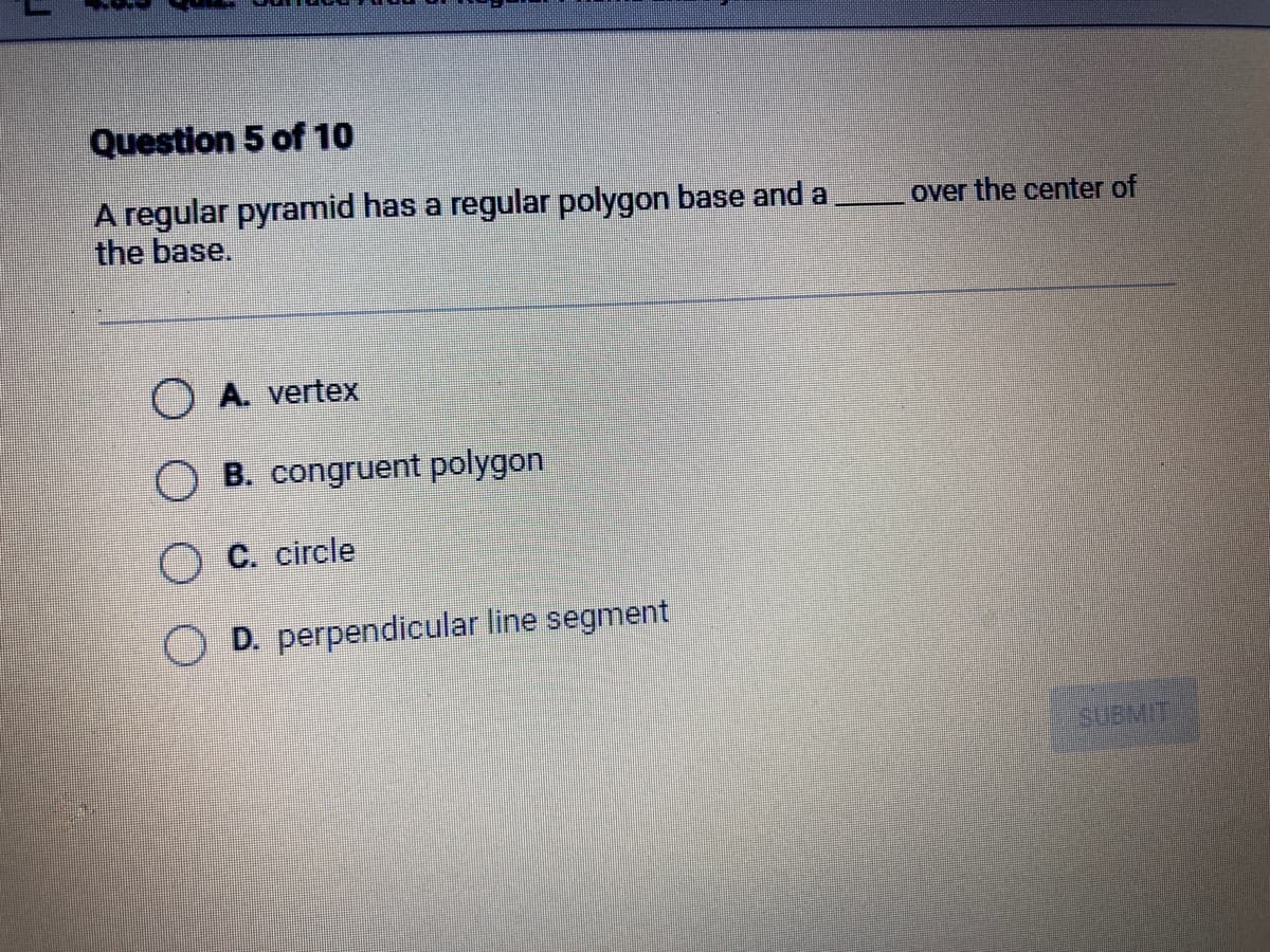 Question 5 of 10
A regular pyramid has a regular polygon base and a
the base.
A. vertex
B. congruent polygon
O C. circle
OD. perpendicular line segment
over the center of
SUBMIT