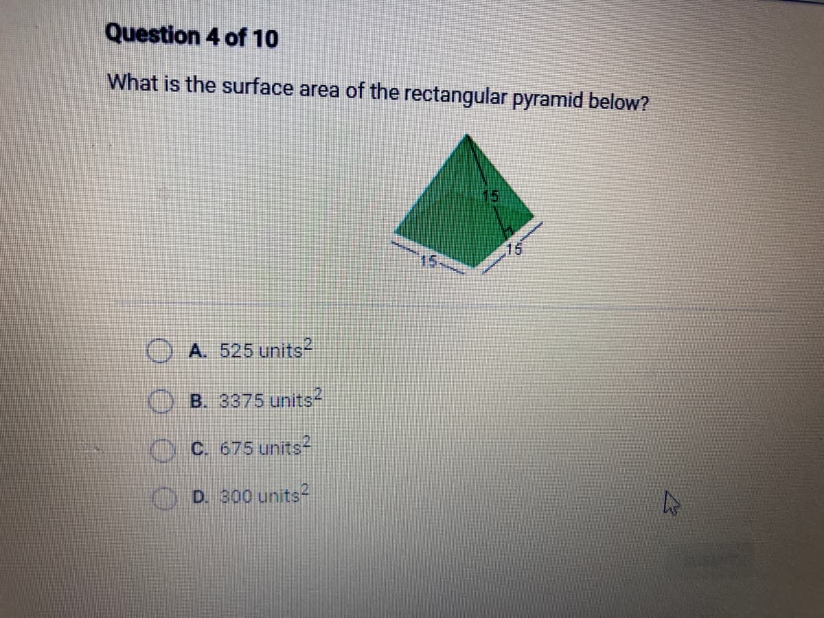 Question 4 of 10
What is the surface area of the rectangular pyramid below?
A. 525 units2
B. 3375 units2
C. 675 units2
D. 300 units2
15
4