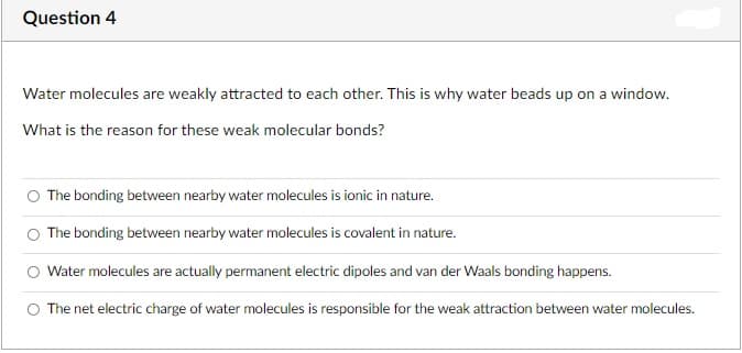 Question 4
Water molecules are weakly attracted to each other. This is why water beads up on a window.
What is the reason for these weak molecular bonds?
O The bonding between nearby water molecules is ionic in nature.
O The bonding between nearby water molecules is covalent in nature.
Water molecules are actually permanent electric dipoles and van der Waals bonding happens.
O The net electric charge of water molecules is responsible for the weak attraction between water molecules.
