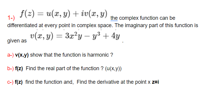 f(2) = u(x, y) + iv(x, y)
1-)
the complex function can be
differentiated at every point in complex space. The imaginary part of this function is
v(x, y) = 3x²y – y³ + 4y
given as
a-) v(x,y) show that the function is harmonic ?
b-) f(z) Find the real part of the function ? (u(x,y))
c-) f(z) find the function and, Find the derivative at the point x z=i
