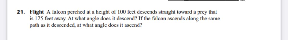 21. Flight A falcon perched at a height of 100 feet descends straight toward a prey that
is 125 feet away. At what angle does it descend? If the falcon ascends along the same
path as it descended, at what angle does it ascend?
