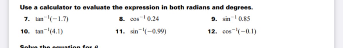 Use a calculator to evaluate the expression in both radians and degrees.
7. tan-(-1.7)
8. cos- 0.24
9. sin- 0.85
10. tan-'(4.1)
11. sin-(-0.99)
12. cos-(-0.1)
Solve tbe equation for A
