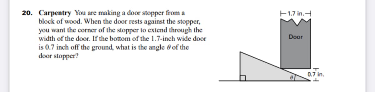 20. Carpentry You are making a door stopper from a
block of wood. When the door rests against the stopper,
you want the corner of the stopper to extend through the
width of the door. If the bottom of the 1.7-inch wide door
E1.7 in.
Door
is 0.7 inch off the ground, what is the angle 0 of the
door stopper?
0.7 in.
