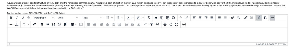 Aquapure has a target capital structure of 45% debt and the remainder common equity. Aquapure's cost of debt on the first $3.5 million borrowed is 7.0%, but that cost of debt increases to 8.0% for borrowing above the $3.5 million level. Its tax rate is 25%, its most recent
dividend was $3.00 and that dividend has been growing at rate 2% annually and is expected to continue that growth. The current price of Aquapure stock is $30.00 per share. Flotation costs on new equity are 5.0% and Aquapure has retained earnings of $5 million. What is the
WACC if Aquapure's total capital expenditure is expected to be $8.5 million?
For the toolbar, press ALT+F10 (PC) or ALT+FN+F10 (Mac).
I U S
Paragraph
Arial
14px
A V
x' X2
RBC V
田田
EX:
田 因
O WORDS POWERED BY TINY
田
!!!
田
田
