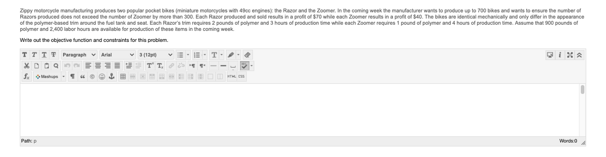 Zippy motorcycle manufacturing produces two popular pocket bikes (miniature motorcycles with 49cc engines): the Razor and the Zoomer. In the coming week the manufacturer wants to produce up to 700 bikes and wants to ensure the number of
Razors produced does not exceed the number of Zoomer by more than 300. Each Razor produced and sold results in a profit of $70 while each Zoomer results in a profit of $40. The bikes are identical mechanically and only differ in the appearance
of the polymer-based trim around the fuel tank and seat. Each Razor's trim requires 2 pounds of polymer and 3 hours of production time while each Zoomer requires 1 pound of polymer and 4 hours of production time. Assume that 900 pounds of
polymer and 2,400 labor hours are available for production of these items in the coming week.
Write out the objective function and constraints for this problem.
тттт
Paragraph v Arial
v 3 (12pt)
X D O Q
T
T.
fx Mashups -
E E E E - 8 8 B : O D HTML CSS
Path: p
Words:0
