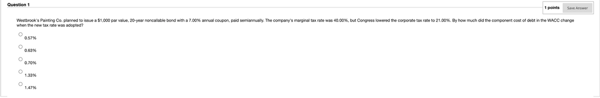 Question 1
1 points
Save Answer
Westbrook's Painting Co. planned to issue a $1,000 par value, 20-year noncallable bond with a 7.00% annual coupon, paid semiannually. The company's marginal tax rate was 40.00%, but Congress lowered the corporate tax rate to 21.00%. By how much did the component cost of debt in the WACC change
when the new tax rate was adopted?
0.57%
0.63%
0.70%
1.33%
1.47%
