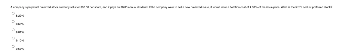 A company's perpetual preferred stock currently sells for $92.50 per share, and it pays an $8.00 annual dividend. If the company were to sell a new preferred issue, it would incur
flotation cost of 4.00% of the issue price. What is the firm's cost of preferred stock?
8.22%
8.65%
9.01%
9.10%
9.56%
O O
