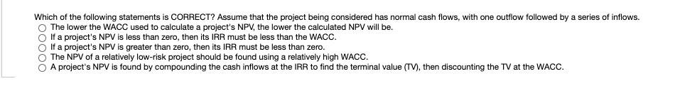 Which of the following statements is CORRECT? Assume that the project being considered has normal cash flows, with one outflow followed by a series of inflows.
The lower the WACC used to calculate a project's NPV, the lower the calculated NPV will be.
If a project's NPV is less than zero, then its IRR must be less than the WACC.
If a project's NPV is greater than zero, then its IRR must be less than zero.
The NPV of a relatively low-risk project should be found using a relatively high WACC.
A project's NPV is found by compounding the cash inflows at the IRR to find the terminal value (TV), then discounting the TV at the WACC.
000o
