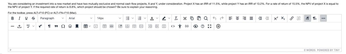 You are considering an investment into a new market and have two mutually exclusive and normal cash flow projects, X and Y, under consideration. Project X has an IRR of 11.5%, while project Y has an IRR of 13.2%. For a rate of return of 15.5%, the NPV of project X is equal to
the NPV of project Y. If the required rate of return is 8.8%, which project should be chosen? Be sure to explain your reasoning.
For the toolbar, press ALT+F10 (PC) or ALT+FN+F10 (Mac).
B
I
Paragraph
Arial
14px
A
Is
Q
x' X2
...
ABC V
田田田网
O WORDS POWERED BY TINY

