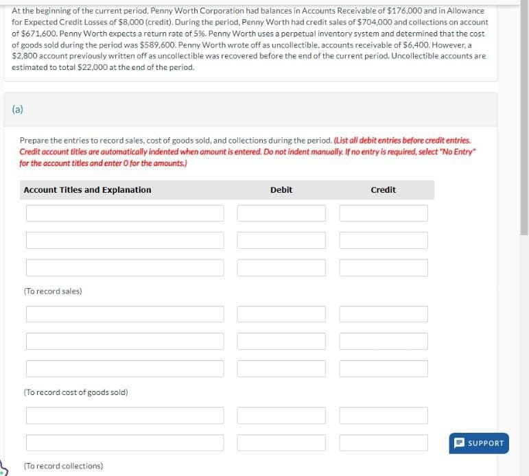 At the beginning of the current period, Penny Worth Corporation had balances in Accounts Receivable of $176,000 and in Allowance
for Expected Credit Losses of $8,000 (credit). During the period, Penny Worth had credit sales of $704,000 and collections on account
of $671,600. Penny Worth expects a return rate of 5%. Penny Worth uses a perpetual inventory system and determined that the cost
of goods sold during the period was $589,600. Penny Worth wrote off as uncollectible, accounts receivable of $6,400. However, a
$2,800 account previously written off as uncollectible was recovered before the end of the current period. Uncollectible accounts are
estimated to total $22,000 at the end of the period.
(a)
Prepare the entries to record sales, cost of goods sold, and collections during the period. (List all debit entries before credit entries.
Credit account titles are automatically indented when amount is entered. Do not indent manually. If no entry is required, select "No Entry"
for the account titles and enter O for the amounts.)
Account Titles and Explanation
Debit
Credit
(To record sales)
(To record cost of goods sold)
(To record collections)
SUPPORT