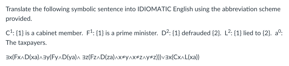 Translate the following symbolic sentence into IDIOMATIC English using the abbreviation scheme
provided.
C1: {1} is a cabinet member. F1: {1} is a prime minister. D2: {1} defrauded {2}. L2: {1} lied to {2}. a°:
The taxpayers.
ax(FXAD(xa)aay(Fy^D(ya)a az(FZAD(za)^x#y^x#z^y+z))vax(Cx^L(xa))
