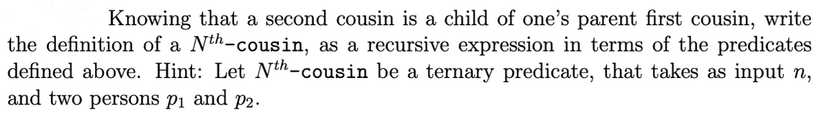Knowing that a second cousin is a child of one's parent first cousin, write
the definition of a Nth-cousin, as a recursive expression in terms of the predicates
defined above. Hint: Let Nth-cousin be a ternary predicate, that takes as input n,
and two persons pi and p2.

