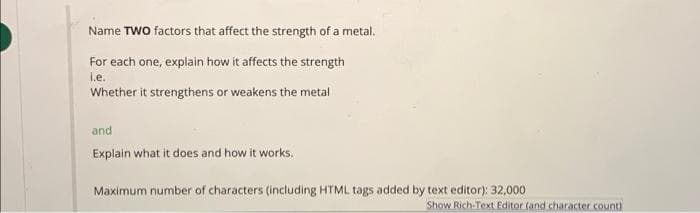 Name TWO factors that affect the strength of a metal.
For each one, explain how it affects the strength
i.e.
Whether it strengthens or weakens the metal
and
Explain what it does and how it works.
Maximum number of characters (including HTML tags added by text editor): 32,000
Show Rich-Text Editor (and character .count)
