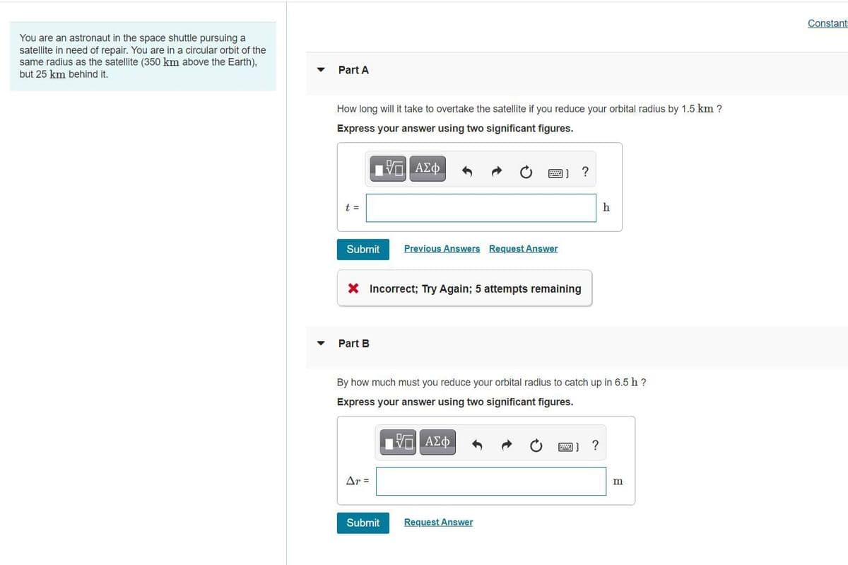 Constant
You are an astronaut in the space shuttle pursuing a
satellite in need of repair. You are in a circular orbit of the
same radius as the satellite (350 km above the Earth),
but 25 km behind it.
Part A
How long will it take to overtake the satellite if you reduce your orbital radius by 1.5 km ?
Express your answer using two significant figures.
?
t =
Submit
Previous Answers Request Answer
X Incorrect; Try Again; 5 attempts remaining
Part B
By how much must you reduce your orbital radius to catch up in 6.5 h ?
Express your answer using two significant figures.
圈]
Ar =
Submit
Request Answer

