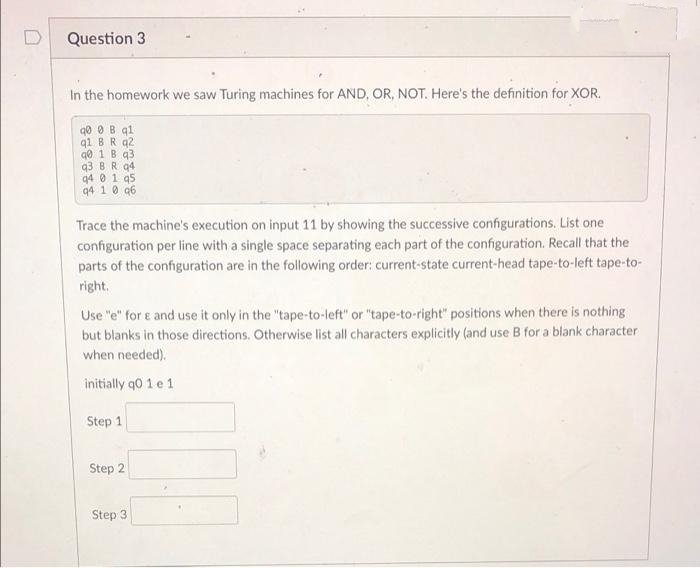 Question 3
In the homework we saw Turing machines for AND, OR, NOT. Here's the definition for XOR.
qo O B q1
q1 BR q2
q0 1 B q3
q3 BR q4
q4 0 1 q5
94 1 0 q6
Trace the machine's execution on input 11 by showing the successive configurations. List one
configuration per line with a single space separating each part of the configuration. Recall that the
parts of the configuration are in the following order: current-state current-head tape-to-left tape-to-
right.
Use "e" for e and use it only in the "tape-to-left" or "tape-to-right" positions when there is nothing
but blanks in those directions. Otherwise list all characters explicitly (and use B for a blank character
when needed).
initially q0 1 e 1
Step 1
Step 2
Step 3
