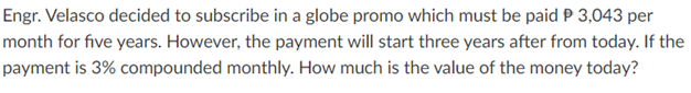 Engr. Velasco decided to subscribe in a globe promo which must be paid P 3,043 per
month for five years. However, the payment will start three years after from today. If the
payment is 3% compounded monthly. How much is the value of the money today?
