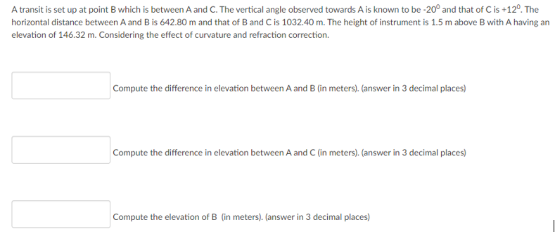 A transit is set up at point B which is between A and C. The vertical angle observed towards A is known to be -20° and that of C is +12°. The
horizontal distance between A and B is 642.80 m and that of B and C is 1032.40 m. The height of instrument is 1.5 m above B with A having an
elevation of 146.32 m. Considering the effect of curvature and refraction correction.
Compute the difference in elevation between A and B (in meters). (answer in 3 decimal places)
Compute the difference in elevation between A and C (in meters). (answer in 3 decimal places)
Compute the elevation of B (in meters). (answer in 3 decimal places)
