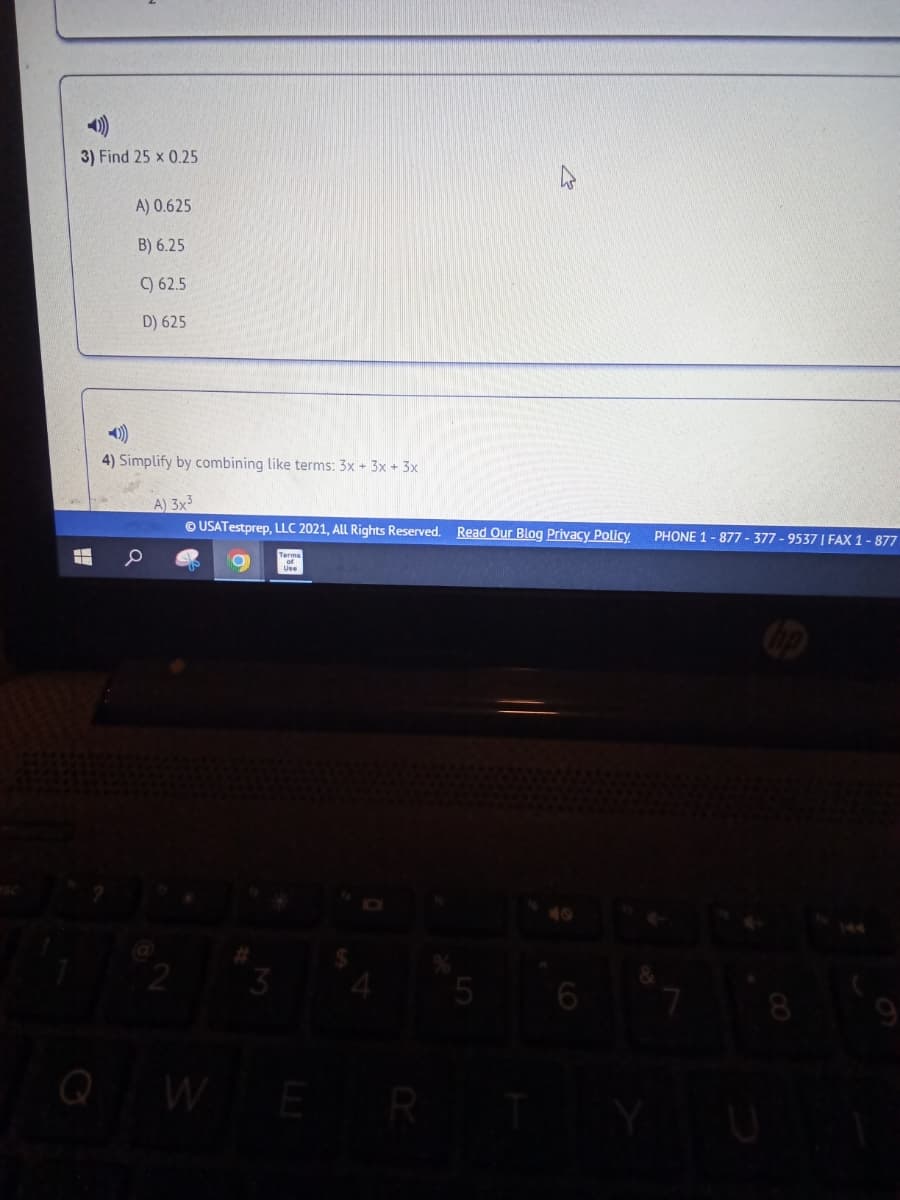 3) Find 25 x 0.25
A) 0.625
B) 6.25
) 62.5
D) 625
4) Simplify by combining like terms: 3x + 3x + 3x
A) 3x3
© USATestprep, LLC 2021, ALL Rights Reserved. Read Our Blog Privacy Policy
PHONE 1- 877 - 377 - 9537 | FAX 1 - 877
5
8
9
QW
E
