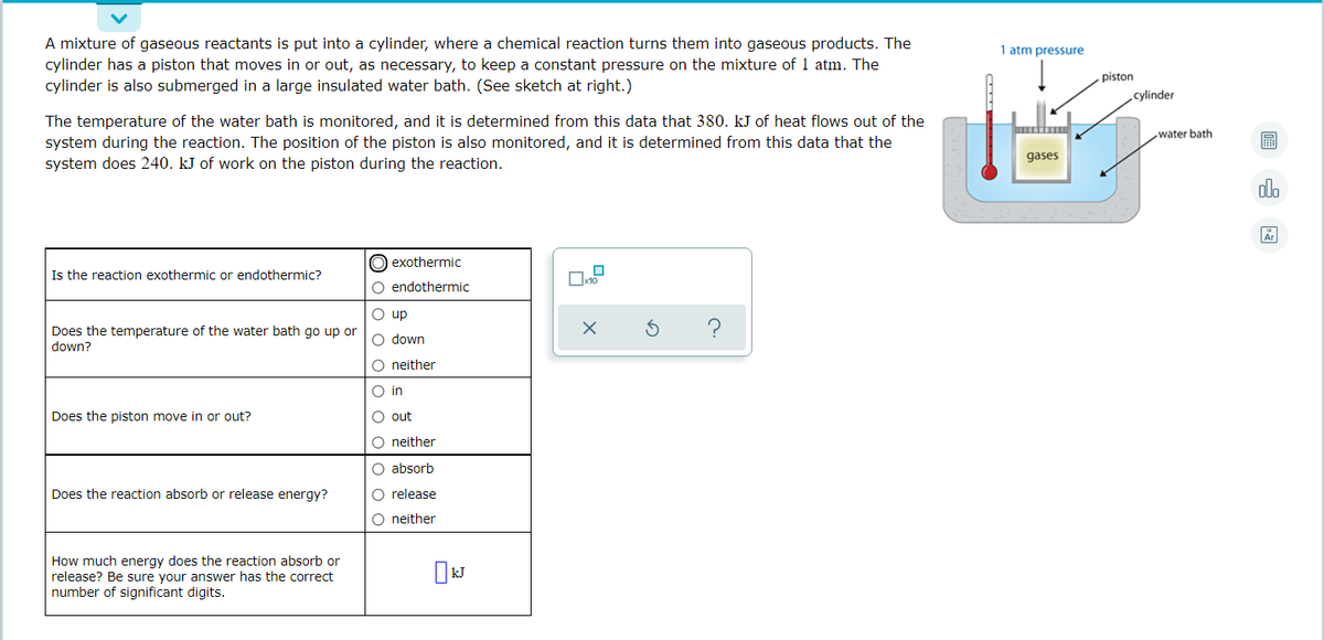 A mixture of gaseous reactants is put into a cylinder, where a chemical reaction turns them into gaseous products. The
1 atm pressure
cylinder has a piston that moves in or out, as necessary, to keep a constant pressure on the mixture of 1 atm. The
cylinder is also submerged in a large insulated water bath. (See sketch at right.)
piston
cylinder
The temperature of the water bath is monitored, and it is determined from this data that 380. kJ of heat flows out of the
system during the reaction. The position of the piston is also monitored, and it is determined from this data that the
system does 240. kJ of work on the piston during the reaction.
water bath
圖
gases
olo
Ar
O exothermic
Is the reaction exothermic or endothermic?
O endothermic
O up
Does the temperature of the water bath go up or
down?
O down
O neither
O in
Does the piston move in or out?
O out
O neither
O absorb
Does the reaction absorb or release energy?
O release
O neither
How much energy does the reaction absorb or
release? Be sure your answer has the correct
number of significant digits.
