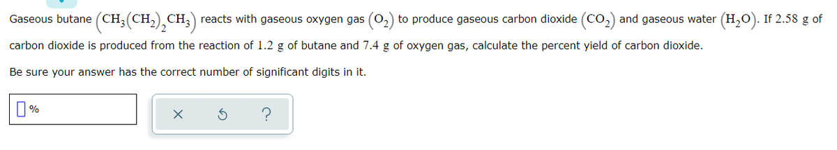 Gaseous butane (CH;(CH,) CH;) reacts with gaseous oxygen gas (0,) to produce gaseous carbon dioxide (Co,) and gaseous water (H,0). If 2.58 g of
carbon dioxide is produced from the reaction of 1.2 g of butane and 7.4 g of oxygen gas, calculate the percent yield of carbon dioxide.
Be sure your answer has the correct number of significant digits in it.
%
