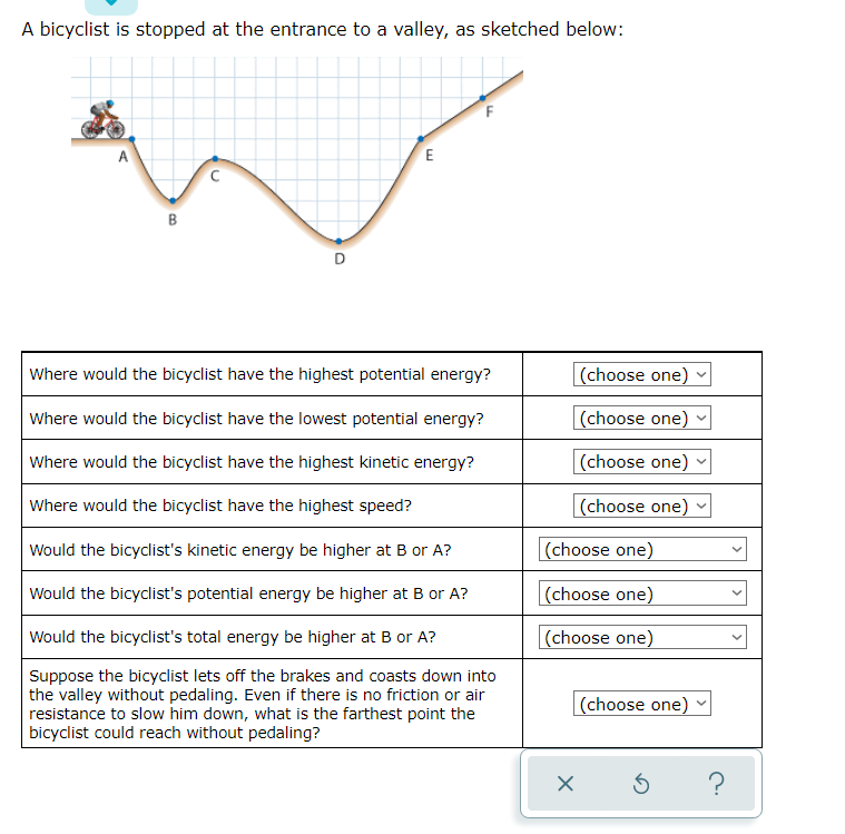 A bicyclist is stopped at the entrance to a valley, as sketched below:
E
B
Where would the bicyclist have the highest potential energy?
(choose one)
Where would the bicyclist have the lowest potential energy?
|(choose one)
Where would the bicyclist have the highest kinetic energy?
(choose one)
Where would the bicyclist have the highest speed?
(choose one)
Would the bicyclist's kinetic energy be higher at B or A?
(choose one)
Would the bicyclist's potential energy be higher at B or A?
(choose one)
Would the bicyclist's total energy be higher at B or A?
(choose one)
Suppose the bicyclist lets off the brakes and coasts down into
the valley without pedaling. Even if there is no friction or air
resistance to slow him down, what is the farthest point the
bicyclist could reach without pedaling?
(choose one)
