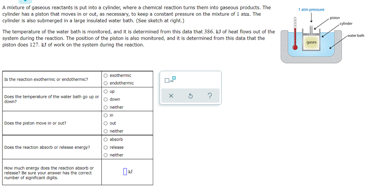 A mixture of gaseous reactants is put into a cylinder, where a chemical reaction turns them into gaseous products. The
1 atm pressure
cylinder has a piston that moves in or out, as necessary, to keep a constant pressure on the mixture of 1 atm. The
piston
cylinder is also submerged in a large insulated water bath. (See sketch at right.)
cylinder
The temperature of the water bath is monitored, and it is determined from this data that 386. kJ of heat flows out of the
system during the reaction. The position of the piston is also monitored, and it is determined from this data that the
piston does 127. kJ of work on the system during the reaction.
water bath
gases
O exothermic
Is the reaction exothermic or endothermic?
O endothermic
O up
Does the temperature of the water bath go up or
down?
O down
O neither
O in
Does the piston move in or out?
O out
O neither
O absorb
Does the reaction absorb or release energy?
O release
O neither
How much energy does the reaction absorb or
release? Be sure your answer has the correct
number of significant digits.
