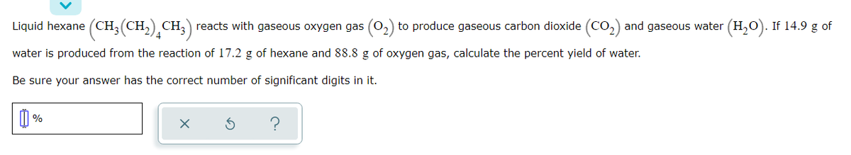 Liquid hexane (CH;(CH,) CH;) reacts with gaseous oxygen gas (02) to produce gaseous carbon dioxide (CO,) and gaseous water (H,O). If 14.9 g of
water is produced from the reaction of 17.2 g of hexane and 88.8 g of oxygen gas, calculate the percent yield of water.
Be sure your answer has the correct number of significant digits in it.
%
