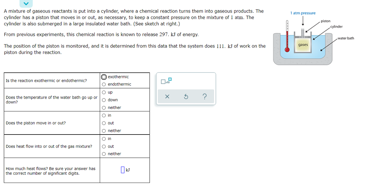 A mixture of gaseous reactants is put into a cylinder, where a chemical reaction turns them into gaseous products. The
1 atm pressure
cylinder has a piston that moves in or out, as necessary, to keep a constant pressure on the mixture of 1 atm. The
cylinder is also submerged in a large insulated water bath. (See sketch at right.)
piston
cylinder
From previous experiments, this chemical reaction is known to release 297. kJ of energy.
water bath
gases
The position of the piston is monitored, and it is determined from this data that the system does 111. kJ of work on the
piston during the reaction.
O exothermic
Is the reaction exothermic or endothermic?
O endothermic
O up
Does the temperature of the water bath go up or
down?
O down
O neither
O in
Does the piston move in or out?
O out
O neither
O in
Does heat flow into or out of the gas mixture?
O out
O neither
How much heat flows? Be sure your answer has
the correct number of significant digits.
