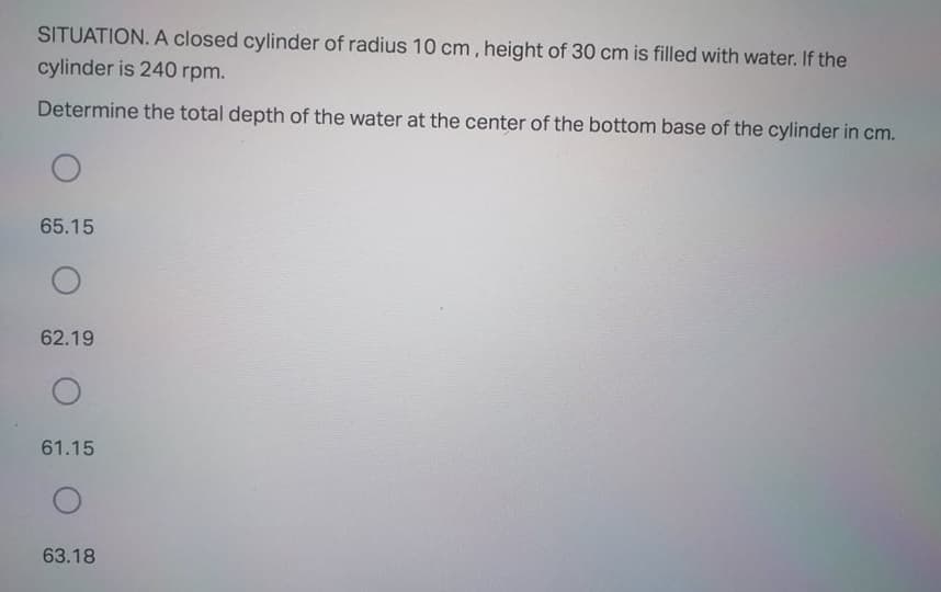 SITUATION. A closed cylinder of radius 10 cm, height of 30 cm is filled with water. If the
cylinder is 240 rpm.
Determine the total depth of the water at the center of the bottom base of the cylinder in cm.
65.15
62.19
61.15
63.18
