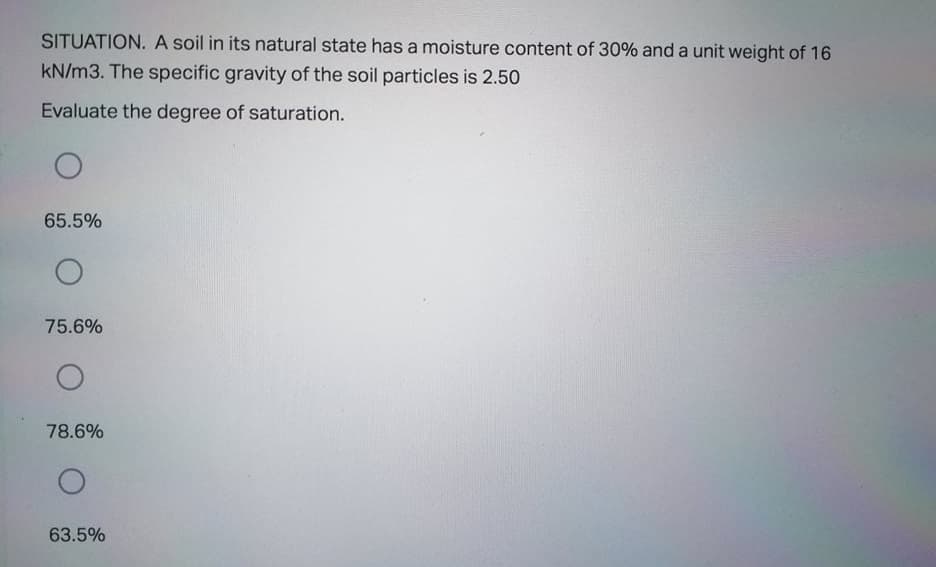 SITUATION. A soil in its natural state has a moisture content of 30% and a unit weight of 16
kN/m3. The specific gravity of the soil particles is 2.50
Evaluate the degree of saturation.
65.5%
75.6%
78.6%
63.5%
