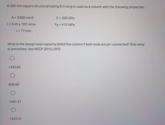 A 200 mm square structural tubing 8 m long is used as a column with the following properties:
A = 9300 mm2
%3D
E = 200 GPa
1= 5.45 x 107 mm4
Fy = 415 MPa
r= 77 mm
What is the design axial capacity (kN)of the column if both ends are pin-connected? Side sway
is prevented. Use NSCP 2015 LRFD
1492.82
839.90
1491.47
1342.31
