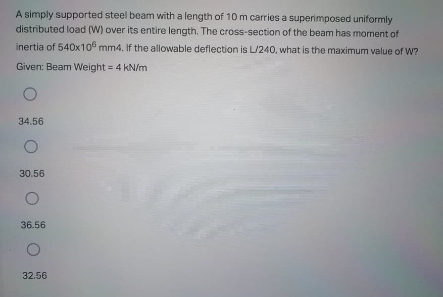 A simply supported steel beam with a length of 10 m carries a superimposed uniformly
distributed load (W) over its entire length. The cross-section of the beam has moment of
inertia of 540x106 mm4. If the allowable deflection is L/240, what is the maximum value of W?
Given: Beam Weight = 4 kN/m
%3D
34.56
30.56
36.56
32.56
