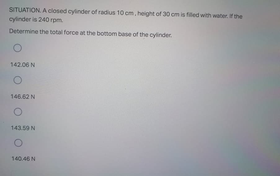 SITUATION. A closed cylinder of radius 10 cm, height of 30 cm is filled with water. If the
cylinder is 240 rpm.
Determine the total force at the bottom base of the cylinder.
142.06 N
146.62 N
143.59 N
140.46 N
